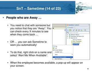 SnT – Sametime (14 of 23)

• People who are Away …

  • You need to chat with someone but
    you notice that they are “Away”. You
    can check every X minutes to see
    when they come back …

  • OR … you can ask Sametime to
    warn you automatically!

  • To do that, right click on a name and
    select “Alert Me When Available”.

  • When the employee becomes available, a pop-up will appear on
    your screen.
                                                                   63
 
