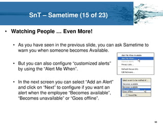 SnT – Sametime (15 of 23)

• Watching People … Even More!

  • As you have seen in the previous slide, you can ask Sametime to
    warn you when someone becomes Available.

  • But you can also configure “customized alerts”
    by using the “Alert Me When”.

  • In the next screen you can select “Add an Alert”
    and click on “Next” to configure if you want an
    alert when the employee “Becomes available”,
    “Becomes unavailable” or “Goes offline”.




                                                                      64
 