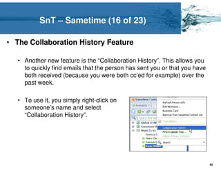 SnT – Sametime (16 of 23)

• The Collaboration History Feature

   • Another new feature is the “Collaboration History”. This allows you
     to quickly find emails that the person has sent you or that you have
     both received (because you were both cc’ed for example) over the
     past week.

   • To use it, you simply right-click on
     someone’s name and select
     “Collaboration History”.




                                                                            65
 