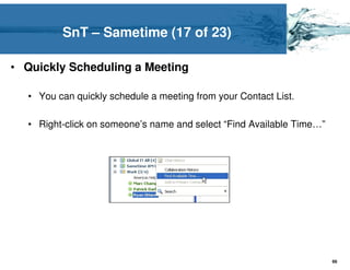 SnT – Sametime (17 of 23)

• Quickly Scheduling a Meeting

  • You can quickly schedule a meeting from your Contact List.

  • Right-click on someone’s name and select “Find Available Time…”




                                                                      66
 
