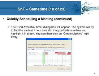 SnT – Sametime (18 of 23)

• Quickly Scheduling a Meeting (continued)

   • The “Find Available Time” dialog box will appear. The system will try
     to find the earliest 1 hour time slot that you both have free and
     highlight it in green. You can then click on “Create Meeting” right
     away.




                                                                             67
 