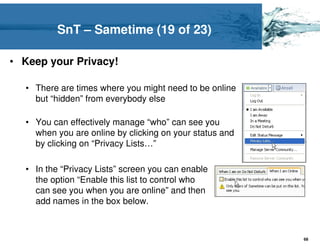 SnT – Sametime (19 of 23)

• Keep your Privacy!

  • There are times where you might need to be online
    but “hidden” from everybody else

  • You can effectively manage “who” can see you
    when you are online by clicking on your status and
    by clicking on “Privacy Lists…”

  • In the “Privacy Lists” screen you can enable
    the option “Enable this list to control who
    can see you when you are online” and then
    add names in the box below.



                                                         68
 