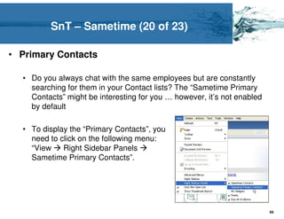SnT – Sametime (20 of 23)

• Primary Contacts

  • Do you always chat with the same employees but are constantly
    searching for them in your Contact lists? The “Sametime Primary
    Contacts” might be interesting for you … however, it’s not enabled
    by default

  • To display the “Primary Contacts”, you
    need to click on the following menu:
    “View    Right Sidebar Panels
    Sametime Primary Contacts”.




                                                                         69
 