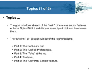 Topics (1 of 2)

• Topics …

  • The goal is to look at each of the “main” differences and/or features
    of Lotus Notes R8.5.1 and discuss some tips & tricks on how to use
    them.

  • The “Show’n’Tell” session will cover the following items:

      •   Part 1: The Bookmark Bar.
      •   Part 2: The “Unified Preferences.
      •   Part 3: The “Tabs” at the top.
      •   Part 4: Toolbars.
      •   Part 5: The “Universal Search” feature.

                                                                            7
 