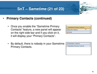 SnT – Sametime (21 of 23)

• Primary Contacts (continued)

  • Once you enable the “Sametime Primary
    Contacts” feature, a new panel will appear
    on the right side bar and if you click on it,
    it will display your “Primary Contacts”.

  • By default, there is nobody in your Sametime
    Primary Contacts.




                                                    70
 