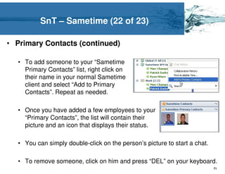 SnT – Sametime (22 of 23)

• Primary Contacts (continued)

  • To add someone to your “Sametime
    Primary Contacts” list, right click on
    their name in your normal Sametime
    client and select “Add to Primary
    Contacts”. Repeat as needed.

  • Once you have added a few employees to your
    “Primary Contacts”, the list will contain their
    picture and an icon that displays their status.

  • You can simply double-click on the person’s picture to start a chat.

  • To remove someone, click on him and press “DEL” on your keyboard.
                                                                           71
 