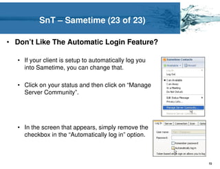 SnT – Sametime (23 of 23)

• Don’t Like The Automatic Login Feature?

  • If your client is setup to automatically log you
    into Sametime, you can change that.

  • Click on your status and then click on “Manage
    Server Community”.




  • In the screen that appears, simply remove the
    checkbox in the “Automatically log in” option.



                                                       72
 