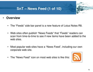 SnT – News Feed (1 of 10)

• Overview

  • The “Feeds” side bar panel is a new feature of Lotus Notes R8.

  • Web sites often publish “News Feeds” that “Feeds” readers can
    scan from time-to-time to see if new items have been added to the
    web sites.

  • Most popular web sites have a “News Feed”, including our own
    corporate web site.

  • The “News Feed” icon on most web sites is like this:



                                                                        73
 