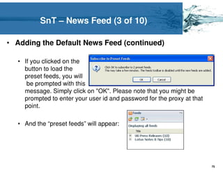 SnT – News Feed (3 of 10)

• Adding the Default News Feed (continued)

  • If you clicked on the
    button to load the
    preset feeds, you will
     be prompted with this
    message. Simply click on "OK". Please note that you might be
    prompted to enter your user id and password for the proxy at that
    point.

  • And the “preset feeds” will appear:




                                                                        75
 