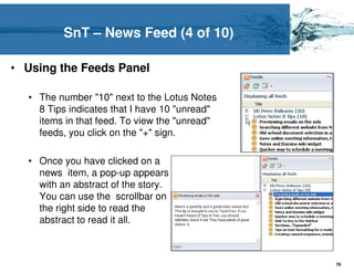 SnT – News Feed (4 of 10)

• Using the Feeds Panel

  • The number "10" next to the Lotus Notes
    8 Tips indicates that I have 10 "unread"
    items in that feed. To view the "unread"
    feeds, you click on the "+" sign.

  • Once you have clicked on a
    news item, a pop-up appears
    with an abstract of the story.
    You can use the scrollbar on
    the right side to read the
    abstract to read it all.



                                               76
 