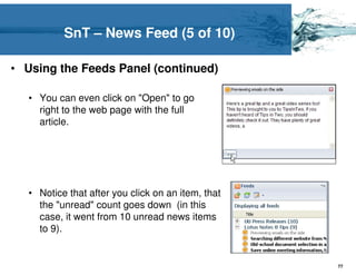 SnT – News Feed (5 of 10)

• Using the Feeds Panel (continued)

   • You can even click on "Open" to go
     right to the web page with the full
     article.




   • Notice that after you click on an item, that
     the "unread" count goes down (in this
     case, it went from 10 unread news items
     to 9).


                                                    77
 