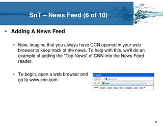 SnT – News Feed (6 of 10)

• Adding A News Feed

  • Now, imagine that you always have CCN opened in your web
    browser to keep track of the news. To help with this, we'll do an
    example of adding the "Top News" of CNN into the News Feed
    reader.

  • To begin, open a web browser and
    go to www.cnn.com




                                                                        78
 
