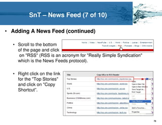 SnT – News Feed (7 of 10)

• Adding A News Feed (continued)

  • Scroll to the bottom
    of the page and click
    on "RSS" (RSS is an acronym for "Really Simple Syndication"
    which is the News Feeds protocol).

  • Right click on the link
    for the "Top Stories"
    and click on "Copy
    Shortcut”.




                                                                  79
 