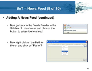 SnT – News Feed (8 of 10)

• Adding A News Feed (continued)

  • Now go back to the Feeds Reader in the
    Sidebar of Lotus Notes and click on the
    button to subscribe to a feed.



  • Now right click on the field for
    the url and click on "Paste"?




                                              80
 