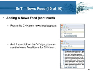 SnT – News Feed (10 of 10)

• Adding A News Feed (continued)

  • Presto the CNN.com news feed appears.




  • And if you click on the "+" sign, you can
    see the News Feed items for CNN.com.




                                                82
 