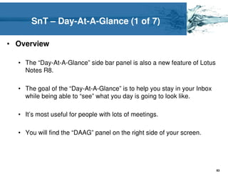 SnT – Day-At-A-Glance (1 of 7)

• Overview

  • The “Day-At-A-Glance” side bar panel is also a new feature of Lotus
    Notes R8.

  • The goal of the “Day-At-A-Glance” is to help you stay in your Inbox
    while being able to “see” what you day is going to look like.

  • It’s most useful for people with lots of meetings.

  • You will find the “DAAG” panel on the right side of your screen.




                                                                          83
 