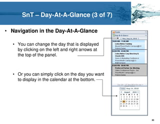 SnT – Day-At-A-Glance (3 of 7)

• Navigation in the Day-At-A-Glance

   • You can change the day that is displayed
     by clicking on the left and right arrows at
     the top of the panel.



   • Or you can simply click on the day you want
     to display in the calendar at the bottom.




                                                   85
 
