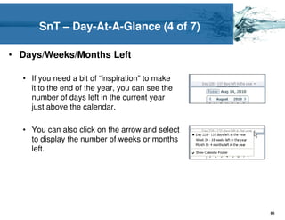 SnT – Day-At-A-Glance (4 of 7)

• Days/Weeks/Months Left

  • If you need a bit of “inspiration” to make
    it to the end of the year, you can see the
    number of days left in the current year
    just above the calendar.

  • You can also click on the arrow and select
    to display the number of weeks or months
    left.




                                                 86
 