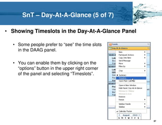 SnT – Day-At-A-Glance (5 of 7)

• Showing Timeslots in the Day-At-A-Glance Panel

  • Some people prefer to “see” the time slots
    in the DAAG panel.

  • You can enable them by clicking on the
    “options” button in the upper right corner
    of the panel and selecting “Timeslots”.




                                                   87
 