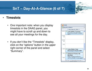 SnT – Day-At-A-Glance (6 of 7)

• Timeslots

  • One important note: when you display
    timeslots in the DAAG panel, you
    might have to scroll up and down to
    see all your meetings for the day.

  • If you don’t like the “Timeslots” display,
    click on the “options” button in the upper
    right corner of the panel and select
    “Summary”.




                                                 88
 