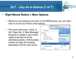SnT – Day-At-A-Glance (7 of 7)

• Right Mouse Button = More Options

  • While you are looking at an entry in the DAAG panel, you can right-
    click on it and you’ll have a few options.

  • The most useful one, I think, is
    the “Copy Into     New Message”
    because it creates a new memo
    ready to be sent to all the
    attendees quickly. Unfortunately,
    it does not copy the meeting
    description into the new memo.




                                                                          89
 