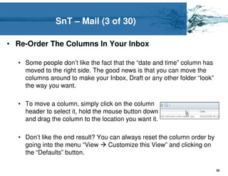 SnT – Mail (3 of 30)

• Re-Order The Columns In Your Inbox

  • Some people don’t like the fact that the “date and time” column has
    moved to the right side. The good news is that you can move the
    columns around to make your Inbox, Draft or any other folder “look”
    the way you want.

  • To move a column, simply click on the column
    header to select it, hold the mouse button down
    and drag the column to the location you want it.

  • Don’t like the end result? You can always reset the column order by
    going into the menu “View     Customize this View” and clicking on
    the “Defaults” button.

                                                                          92
 
