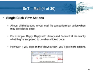 SnT – Mail (4 of 30)

• Single Click View Actions

   • Almost all the buttons in your mail file can perform an action when
     they are clicked once.

   • For example, Reply, Reply with History and Forward all do exactly
     what they’re supposed to do when clicked once.

   • However, if you click on the “down arrow”, you’ll see more options.




                                                                           93
 