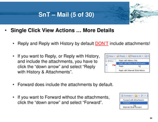 SnT – Mail (5 of 30)

• Single Click View Actions … More Details

   • Reply and Reply with History by default DON’T include attachments!

   • If you want to Reply, or Reply with History,
     and include the attachments, you have to
     click the “down arrow” and select “Reply
     with History & Attachments”.

   • Forward does include the attachments by default.

   • If you want to Forward without the attachments,
     click the “down arrow” and select “Forward”.


                                                                      94
 