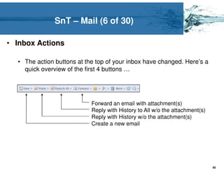 SnT – Mail (6 of 30)

• Inbox Actions

  • The action buttons at the top of your inbox have changed. Here’s a
    quick overview of the first 4 buttons …




                            Forward an email with attachment(s)
                            Reply with History to All w/o the attachment(s)
                            Reply with History w/o the attachment(s)
                            Create a new email




                                                                              95
 