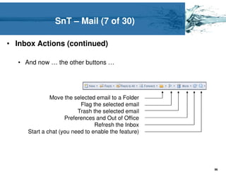 SnT – Mail (7 of 30)

• Inbox Actions (continued)

   • And now … the other buttons …




               Move the selected email to a Folder
                           Flag the selected email
                          Trash the selected email
                     Preferences and Out of Office
                                 Refresh the Inbox
      Start a chat (you need to enable the feature)




                                                      96
 
