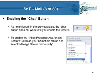 SnT – Mail (8 of 30)

• Enabling the “Chat” Button

  • As I mentioned, in the previous slide, the “chat
    button does not work until you enable the feature.

  • To enable the “Inbox Presence Awareness
    Feature”, click on your Sametime status and
    select “Manage Server Community”.




                                                         97
 
