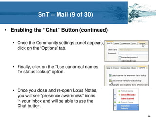 SnT – Mail (9 of 30)

• Enabling the “Chat” Button (continued)

   • Once the Community settings panel appears,
     click on the “Options” tab.



   • Finally, click on the “Use canonical names
     for status lookup” option.



   • Once you close and re-open Lotus Notes,
     you will see “presence awareness” icons
     in your inbox and will be able to use the
     Chat button.

                                                  98
 