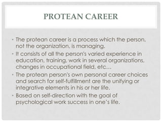 PROTEAN CAREER
• The protean career is a process which the person,
not the organization, is managing.
• It consists of all the person's varied experience in
education, training, work in several organizations,
changes in occupational field, etc…
• The protean person's own personal career choices
and search for self-fulfillment are the unifying or
integrative elements in his or her life.
• Based on self-direction with the goal of
psychological work success in one‟s life.

 