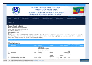 Partners Link | Useful Links | F.A.Q | Select Language: English | አማርኛ
Tender Result in Detail
Tender Title: ICB/PFSA6/RDF-R/PH/65/16
Tender Code: ICB/PFSA6/RDF-R/PH/65/16
Award Status: Full Winners List
Award Date: 2017-04-21
Remark:
TO: All participants of Tender ICB/PFSA6/RDF-R/65/16 Dear Sirs, Ref: - Tender Result Assessment of above captioned tender is now finalized and please find the attached
award list. Any question related to the assessment could be forwarded to Pharmaceuticals Fund and Supply Agency (PFSA) Director General Office from April 21,2017, to
April 27, 2017; 8:30AM -12 :30 PM and 1:30 PM- 5:30 PM. With Best Regards,
Tender Result Files
Official Winner List
Item
No
Description Unit Quantity Supplier Country Currency
Unit
Price
Payment
Term
Delivery
Time
Remark
TENDER No:
ICB/PFSA6/RDF-R/65/16
OFFICIAL WINNER LIST
Sr.
NO
Description Unit Quantity Winner Currency
Unit
FOB
price
Supplier Country
1 Acetylsalicylic Acid,100mg tablet 10*10 11,000
Macleods
Pharmaceuticals Ltd
India USD 0.67
.
.
HOME ABOUT US OUR OFFICES PROCURMENT MEDICAL EQUIPMENT MEDIA CENTER RESOUCES CENTER
CONTACT US
Create PDF in your applications with the Pdfcrowd HTML to PDF API PDFCROWD
 