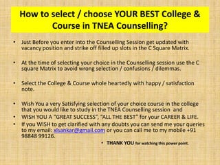 • Just Before you enter into the Counselling Session get updated with
vacancy position and strike off filled up slots in the C Square Matrix.
• At the time of selecting your choice in the Counselling session use the C
square Matrix to avoid wrong selection / confusions / dilemmas.
• Select the College & Course whole heartedly with happy / satisfaction
note.
• Wish You a very Satisfying selection of your choice course in the college
that you would like to study in the TNEA Counselling session and
• WISH YOU A “GREAT SUCCESS”, “ALL THE BEST” for your CAREER & LIFE.
• If you WISH to get clarified with any doubts you can send me your queries
to my email: xlsankar@gmail.com or you can call me to my mobile +91
98848 99126.
• THANK YOU for watching this power point.
How to select / choose YOUR BEST College &
Course in TNEA Counselling?
 