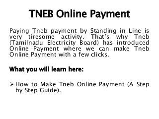 TNEB Online Payment
Paying Tneb payment by Standing in Line is
very tiresome activity. That’s why Tneb
(Tamilnadu Electricity Board) has introduced
Online Payment where we can make Tneb
Online Payment with a few clicks.
What you will learn here:
 How to Make Tneb Online Payment (A Step
by Step Guide).
 