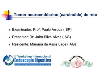 Tumor neuroendócrino (carcinóide) de reto
 Examinador: Prof: Paulo Arruda ( SP)
 Preceptor: Dr: Jairo Silva Alves (IAG)
 Residente: Mariana de Assis Lage (IAG)
 