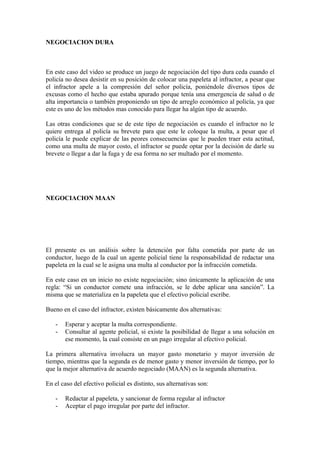 NEGOCIACION DURA



En este caso del video se produce un juego de negociación del tipo dura ceda cuando el
policía no desea desistir en su posición de colocar una papeleta al infractor, a pesar que
el infractor apele a la compresión del señor policía, poniéndole diversos tipos de
excusas como el hecho que estaba apurado porque tenía una emergencia de salud o de
alta importancia o también proponiendo un tipo de arreglo económico al policía, ya que
este es uno de los métodos mas conocido para llegar ha algún tipo de acuerdo.

Las otras condiciones que se de este tipo de negociación es cuando el infractor no le
quiere entrega al policía su brevete para que este le coloque la multa, a pesar que el
policía le puede explicar de las peores consecuencias que le pueden traer esta actitud,
como una multa de mayor costo, el infractor se puede optar por la decisión de darle su
brevete o llegar a dar la fuga y de esa forma no ser multado por el momento.




NEGOCIACION MAAN




El presente es un análisis sobre la detención por falta cometida por parte de un
conductor, luego de la cual un agente policial tiene la responsabilidad de redactar una
papeleta en la cual se le asigna una multa al conductor por la infracción cometida.

En este caso en un inicio no existe negociación; sino únicamente la aplicación de una
regla: “Si un conductor comete una infracción, se le debe aplicar una sanción”. La
misma que se materializa en la papeleta que el efectivo policial escribe.

Bueno en el caso del infractor, existen básicamente dos alternativas:

   -   Esperar y aceptar la multa correspondiente.
   -   Consultar al agente policial, si existe la posibilidad de llegar a una solución en
       ese momento, la cual consiste en un pago irregular al efectivo policial.

La primera alternativa involucra un mayor gasto monetario y mayor inversión de
tiempo, mientras que la segunda es de menor gasto y menor inversión de tiempo, por lo
que la mejor alternativa de acuerdo negociado (MAAN) es la segunda alternativa.

En el caso del efectivo policial es distinto, sus alternativas son:

   -   Redactar al papeleta, y sancionar de forma regular al infractor
   -   Aceptar el pago irregular por parte del infractor.
 
