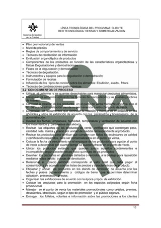 LÍNEA TECNOLÓGICA DEL PROGRAMA: CLIENTE
                           RED TECNOLÓGICA: VENTAS Y COMERCIALIZACION
Sistema de Gestión
   de la Calidad


•  Plan promocional y de ventas
•  Nivel de precios
•  Reglas de comportamiento y de servicio
•  Técnicas de recolección de información
•  Evaluación organoléptica de productos
•  Componentes de los productos en función de las características organolépticas y
   físicas Degustaciones y demostraciones
• Fases de la degustación y demostración
• Técnicas de degustación.
• Instrumentos y equipos para la degustación o demostración
• Formulación de recetas
• Influencia de los tipos de cocción sobre los alimentos: Ebullición, asado , fritura
• Técnicas de combinaciones gastronómicas
3.2 CONOCIMIENTOS DE PROCESO
• Utilizar el uniforme y los guantes desechables para manipular productos alimenticios.
• Manipular los alimentos aplicando las técnicas de manipulación y las buenas prácticas
   de manejo.
• Controlar la rotación de los productos en el punto de venta mediante registros, con el
   fin de que la administración decida su permanencia o retiro del punto de venta.
• Diligenciar los documentos que controlan la rotación y manejo de inventarios en las
   góndolas y sitios de exhibición de acuerdo con los parámetros y lineamientos de la
   administración.
• Revisar las fechas, empaques, humedad, temperatura y ventilación de acuerdo con
   los lineamientos y parámetros de calidad .
• Revisar las etiquetas de los productos de venta verificando que contengan peso,
   cantidad neta, marca y precio por unidad de medida correspondiente al producto.
• Revisar los productos para verificar que cumplen con todos los estándares de calidad
   y certificación requeridos, para ser comercializados en el punto de venta.
• Colocar la fecha de vencimiento en el empaque de los productos para ayudar al punto
   de venta a determinar por cuanto tiempo se pueden ofrecer en el punto de venta.
• Ubicar los productos evitando que queden juntos aquellos contaminantes e
   incompatibles según características físico químicas de los productos
• Devolver los productos en góndolas dañados o vencidos, a la bodega para reposición
   mediante notas crédito o notas de devolución.
• Relacionar el precio exhibido corresponde al valor total que debe pagar el
   consumidor y de acuerdo con las listas de precios y características del producto.
• Etiquetar y ubicar los productos en los stands de exhibición de acuerdo con las
   fechas y plazos de vencimiento y códigos de barra que le permiten determinar
   ubicación, presentación, precios.
• Organizar las exhibiciones de acuerdo con la época y tipos de exhibición.
• Colocar los productos para la promoción en los espacios asignados según ficha
   promocional
• Manejar en el punto de venta los materiales promociónales como tarjetas, premios,
   descuentos, obsequios, según el tipo de promoción y el público objetivo.
• Entregar los folletos, volantes e información sobre las promociones a los clientes


                                                                                     10
 