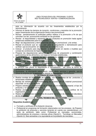 LÍNEA TECNOLÓGICA DEL PROGRAMA: CLIENTE
                              RED TECNOLÓGICA: VENTAS Y COMERCIALIZACION
Sistema de Gestión
   de la Calidad


     para su información de acuerdo con los lineamientos establecidos por la
     administración
•    Informar al cliente los tiempos de duración, condiciones y requisitos de la promoción
     según lineamientos de la organización frente a las promociones
•    Revisar periódicamente la publicidad gráfica relativa a la promoción a fin de que
     coincidan con las promociones exhibidas en las góndolas
•    Revisar la disponibilidad y reposición de los productos en promoción hasta agotar
     existencias establecidas para la promoción.
•    Regir las degustaciones y demostraciones por el plan promocional y de ventas.
•    Revisar el producto que se va a usar para la degustación o demostración para
     verificar que se encuentra en condiciones de consumo o uso.
•    Colocar el producto para degustación o demostración en stands o muebles que
     cumpla las condiciones de higiene y aseo requeridos.
•    Preparar las degustaciones aplicando las técnicas de preparación y combinación
     gastronómica de los alimentos y con base en formulas establecidas.
•    Medir el grado de aceptación de las degustaciones o demostraciones mediante la
     aplicación de técnicas de recolección de información.
•    Apoyar las degustaciones y demostraciones con los instrumentos y equipos
     necesarios para la degustación o demostración.
•    Informar los atributos, beneficios y valores agregados de los productos o servicios por
     la persona que ofrece la degustación o demostración, así cómo la forma de
     consumirlo o usarlo.
•    Suministrar la información sobre precio, costo, oferta, servicios y garantía que le
     ofrece la empresa por la persona que atiende la degustación o demostración
                               4. CRITERIOS DE EVALUACION
•    Realiza montaje de exhibiciones de acuerdo con la naturaleza de los productos y
     temporadas establecidas y la política empresarial.
•    Maneja las estrategias de merchandising de acuerdo con el material promocional
     disponible en el punto de venta
•    Prepara estrategias promocionales de acuerdo con el interés empresarial, el tipo de
     producto y la naturaleza del evento
•    Realiza pruebas de evaluación sensorial de productos según política de la
     organización
•    Realiza demostraciones de alimentos de acuerdo con el tipo de evento y la naturaleza
     de los alimentos
                               5. PERFIL TECNICO DEL INSTRUCTOR

Requisitos Académicos:

    • Formado y certificado en la titulación docencia.
    • Profesional en programas de formación relacionados con los procesos de Preparar
      la exhibición de productos y servicios teniendo en cuenta sus características y el
      estilo de exhibición, tales como: Profesional en mercadeo, economistas,
      administradores de empresa y ciencias afines (Opción1), Tecnólogo en Mercadeo
      (Opción 2), Seis semestres o su equivalente en la profesión de mercadeo.



                                                                                         11
 