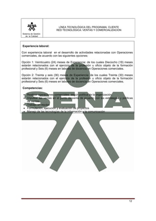 LÍNEA TECNOLÓGICA DEL PROGRAMA: CLIENTE
                          RED TECNOLÓGICA: VENTAS Y COMERCIALIZACION
Sistema de Gestión
   de la Calidad



Experiencia laboral:

Con experiencia laboral en el desarrollo de actividades relacionadas con Operaciones
comerciales, de acuerdo con las siguientes opciones:

Opción 1: Veinticuatro (24) meses de Experiencia: de los cuales Dieciocho (18) meses
estarán relacionados con el ejercicio de la profesión u oficio objeto de la formación
profesional y Seis (6) meses en labores de docencia en Operaciones comerciales.

Opción 2: Treinta y seis (36) meses de Experiencia: de los cuales Treinta (30) meses
estarán relacionados con el ejercicio de la profesión u oficio objeto de la formación
profesional y Seis (6) meses en labores de docencia en Operaciones comerciales.

Competencias:

 • Realizar operaciones comerciales según política de la organización.
 • Impulsar las ventas en el punto de venta de acuerdo con las estrategias y políticas
   de ventas.
 • Trabajo en equipo
 • Formulación, ejecución y evaluación de proyectos
 • Manejo de las tecnologías de la información y la comunicación




                                                                                   12
 