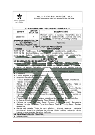 LÍNEA TECNOLÓGICA DEL PROGRAMA: CLIENTE
                            RED TECNOLÓGICA: VENTAS Y COMERCIALIZACION
Sistema de Gestión
   de la Calidad




                 CONTENIDOS CURRICULARES DE LA COMPETENCIA
                       VERSION
     CODIGO                                            DENOMINACION
                      DE LA NCL
                                     Manejar valores e ingresos relacionados con la
   260201024                1        operación del establecimiento. (equivale a la norma
                                     NTSH 005 del Mincomercio, industria y turismo)
 DURACIÓN ESTIMADA PARA
         EL LOGRO DEL                                      120 horas
   APRENDIZAJE (en horas)
                           2. RESULTADOS DE APRENDIZAJE
  CODIGO                                      DENOMINACIÓN
26020102401 Recibir pagos de conformidad con los procedimientos establecidos.
26020102402 Clasificar tipos de pago según los procedimientos establecidos.
                  Elaborar reportes de inconsistencias según los procedimientos
26020102403
                  establecidos.
                                      3. CONOCIMIENTOS
3.1 CONOCIMIENTOS DE CONCEPTOS Y PRINCIPIOS
 • Operaciones matemáticas: conceptos fundamentales, números enteros, números
    decimales, aproximación, regla de tres: simple, compuesta, conversión de unidades
 • Manejo de valores: Definición, clasificación: moneda nacional, efectivo, cheque,
    tarjetas, otros
 • Políticas Internas: Recibo, cambio moneda extranjera, normatividad vigente
 • Conversión
 • Control, Arqueos, Cajillas de seguridad
 • Protocolos de servicio: Definición, Tipos: Abierto, Cerrado
 • Técnicas de comunicación: Concepto, Elementos de la comunicación, Importancia.
 • Tipos de comunicación: Oral, Escrita, Mecánica
 • Manual de procedimientos: Definición,            Manual, Procedimientos, Tipos de
    procedimientos: Recibo de turno, Manejo de valores, Entrega de informes.
 • Clasificación: Manuales, Sistematizados, Tipos: Sobre remisión de fondos, Cambio
    de divisas, Planilla de ingresos, Reporte de ventas diarias, Cajillas de seguridad.
 • Reportes:       Importancia,    Clasificación:  Manuales,      Sistematizados,     Tipos:
    Inconsistencias, Devolución, Descuento especiales, Entrega de turno, Manejo de
    software
 • Procedimientos: Definición, Tipos de procedimientos: Apertura, Cierre, Controles
 • La Cuenta: Definición, Importancia, Tipos: Manual, Sistematizada,
 • Políticas de cobro: Definición, Tipos: Contado, Crédito, Personal, Empresarial
    Software de caja: Definición, Tipos de software: Fidelios, Priority, Zeus, Equipos
    necesarios
 • Manual del usuario. Tipos de pago efectivo,             cheque: personal,       gerencia,
    empresarial, travel check tarjetas electrónicas: débito, crédito, inteligente, crédito:
    interno, externo boucher: formatos, definición
3.2 CONOCIMIENTOS DE PROCESO
 • Remitir fondos.


                                                                                        13
 