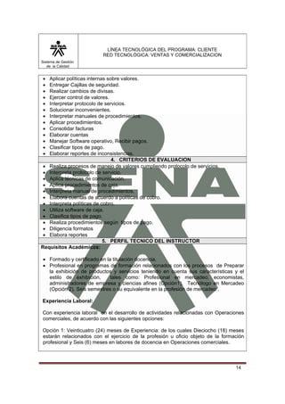 LÍNEA TECNOLÓGICA DEL PROGRAMA: CLIENTE
                          RED TECNOLÓGICA: VENTAS Y COMERCIALIZACION
Sistema de Gestión
   de la Calidad


•  Aplicar políticas internas sobre valores.
•  Entregar Cajillas de seguridad.
•  Realizar cambios de divisas.
•  Ejercer control de valores.
•  Interpretar protocolo de servicios.
•  Solucionar inconvenientes.
•  Interpretar manuales de procedimientos.
•  Aplicar procedimientos.
•  Consolidar facturas
•  Elaborar cuentas
•  Manejar Software operativo, Recibir pagos.
•  Clasificar tipos de pago.
•  Elaborar reportes de inconsistencias.
                                4. CRITERIOS DE EVALUACION
 • Realiza procesos de manejo de valores cumpliendo protocolo de servicios.
 • Interpreta protocolo de servicio.
 • Aplica técnicas de comunicación.
 • Aplica procedimientos de caja.
 • Interpreta manual de procedimientos.
 • Elabora cuentas de acuerdo a políticas de cobro.
 • Interpreta políticas de cobro.
 • Utiliza software de caja.
 • Clasifica tipos de pago.
 • Realiza procedimientos según tipos de pago.
 • Diligencia formatos
 • Elabora reportes
                            5. PERFIL TECNICO DEL INSTRUCTOR
Requisitos Académicos:

• Formado y certificado en la titulación docencia.
• Profesional en programas de formación relacionados con los procesos de Preparar
  la exhibición de productos y servicios teniendo en cuenta sus características y el
  estilo de exhibición,      tales como: Profesional en mercadeo, economistas,
  administradores de empresa y ciencias afines (Opción1), Tecnólogo en Mercadeo
  (Opción 2), Seis semestres o su equivalente en la profesión de mercadeo .

Experiencia Laboral:

Con experiencia laboral en el desarrollo de actividades relacionadas con Operaciones
comerciales, de acuerdo con las siguientes opciones:

Opción 1: Veinticuatro (24) meses de Experiencia: de los cuales Dieciocho (18) meses
estarán relacionados con el ejercicio de la profesión u oficio objeto de la formación
profesional y Seis (6) meses en labores de docencia en Operaciones comerciales.



                                                                                 14
 