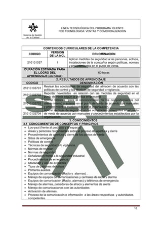 LÍNEA TECNOLÓGICA DEL PROGRAMA: CLIENTE
                           RED TECNOLÓGICA: VENTAS Y COMERCIALIZACION
Sistema de Gestión
   de la Calidad




               CONTENIDOS CURRICULARES DE LA COMPETENCIA
                       VERSION
    CODIGO                                              DENOMINACION
                     DE LA NCL
                                     Aplicar medidas de seguridad a las personas, activos,
   210101037               1         instalaciones de la compañía según políticas, normas
                                     y procedimientos en el punto de venta.
 DURACIÓN ESTIMADA PARA
        EL LOGRO DEL                                        60 horas
   APRENDIZAJE (en horas)
                          2. RESULTADOS DE APRENDIZAJE
  CODIGO                                      DENOMINACIÓN
                Revisar las condiciones de seguridad del almacén de acuerdo con las
21010103701
                políticas de control y las técnicas de seguridad o vigilancia.
                Reportar novedades en relación con las medidas de seguridad en el
21010103702
                punto de venta según la política empresarial
                Aplicar técnicas para el reconocimiento de los comportamientos del
21010103703 cliente interno y externo en el punto de venta de acuerdo con manuales
                y procedimientos establecidos por la organización. .
                Aplicar técnicas de seguridad en las actividades comerciales en el punto
21010103704 de venta de acuerdo con manuales y procedimientos establecidos por la
                organización.
                                     3. CONOCIMIENTOS
3.1 CONOCIMIENTOS DE CONCEPTOS Y PRINCIPIOS
 • Lou-yaut (frente al producto y al espacio)
 • Áreas y personas responsables sobre el proceso de apertura y cierre
 • Procedimientos de apertura y cierre de los puntos de venta
 • Sitios de emergencia
 • Políticas de control
 • Técnicas de seguridad y/o vigilancia.
 • Normas de revisión
 • Normas de seguridad
 • Señalización frente a la seguridad industrial
 • Procedimientos de emergencia.
 • Ubicación y uso de extintores
 • Tipos de patrones delictivos
 • Primeros auxilios
 • Equipos de comunicación (Radio y alarmas) .
 • Manejo de equipos de comunicaciones y centrales de radio y alarma
 • Equipos de comunicación (Radio, alarmas) y teléfonos de emergencia
 • Manejo de alarmas, pulsadores de atraco y elementos de alerta
 • Manejo de comunicaciones con las autoridades
 • Activación de alarmas.
 • Proceso de la comunicación e información a las áreas respectivas y autoridades
    competentes.


                                                                                      16
 