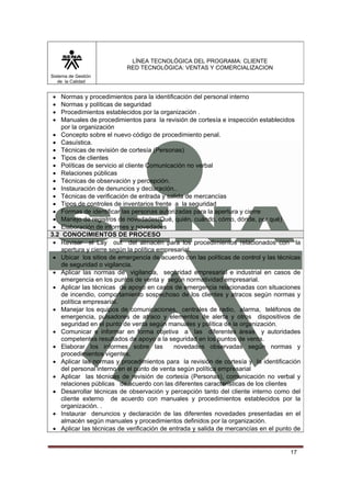 LÍNEA TECNOLÓGICA DEL PROGRAMA: CLIENTE
                           RED TECNOLÓGICA: VENTAS Y COMERCIALIZACION
Sistema de Gestión
   de la Calidad


•   Normas y procedimientos para la identificación del personal interno
•   Normas y políticas de seguridad
•   Procedimientos establecidos por la organización .
•   Manuales de procedimientos para la revisión de cortesía e inspección establecidos
    por la organización
 • Concepto sobre el nuevo código de procedimiento penal.
 • Casuística.
 • Técnicas de revisión de cortesía (Personas)
 • Tipos de clientes
 • Políticas de servicio al cliente Comunicación no verbal
 • Relaciones públicas
 • Técnicas de observación y percepción.
 • Instauración de denuncios y declaración..
 • Técnicas de verificación de entrada y salida de mercancías
 • Tipos de controles de inventarios frente a la seguridad
 • Formas de identificar las personas autorizadas para la apertura y cierre
 • Manejo de registros de novedades(Qué, quién, cuándo, cómo, dónde, por qué)
 • Elaboración de informes y novedades
3.2 CONOCIMIENTOS DE PROCESO
 • Revisar el Lay out del almacén para los procedimientos relacionados con la
    apertura y cierre según la política empresarial.
 • Ubicar los sitios de emergencia de acuerdo con las políticas de control y las técnicas
    de seguridad o vigilancia.
 • Aplicar las normas de vigilancia, seguridad empresarial e industrial en casos de
    emergencia en los puntos de venta y según normatividad empresarial.
 • Aplicar las técnicas de apoyo en casos de emergencia relacionadas con situaciones
    de incendio, comportamiento sospechoso de los clientes y atracos según normas y
    política empresarial.
 • Manejar los equipos de comunicaciones, centrales de radio, alarma, teléfonos de
    emergencia, pulsadores de atraco y elementos de alerta y otros dispositivos de
    seguridad en el punto de venta según manuales y política de la organización.
 • Comunicar e informar en forma objetiva a las diferentes áreas y autoridades
    competentes resultados de apoyo a la seguridad en los puntos de venta.
 • Elaborar los informes sobre las           novedades observadas según normas y
    procedimientos vigentes.
 • Aplicar las normas y procedimientos para la revisión de cortesía y la identificación
    del personal interno en el punto de venta según política empresarial
 • Aplicar las técnicas de revisión de cortesía (Personas), comunicación no verbal y
    relaciones públicas de acuerdo con las diferentes características de los clientes
 • Desarrollar técnicas de observación y percepción tanto del cliente interno como del
    cliente externo de acuerdo con manuales y procedimientos establecidos por la
    organización. .
 • Instaurar denuncios y declaración de las diferentes novedades presentadas en el
    almacén según manuales y procedimientos definidos por la organización.
 • Aplicar las técnicas de verificación de entrada y salida de mercancías en el punto de


                                                                                     17
 