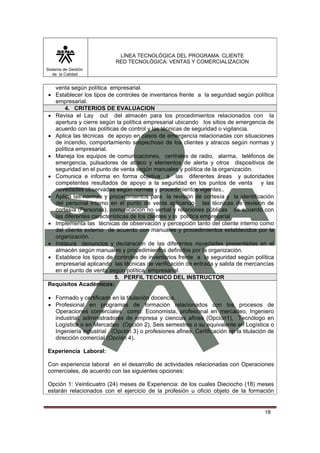LÍNEA TECNOLÓGICA DEL PROGRAMA: CLIENTE
                           RED TECNOLÓGICA: VENTAS Y COMERCIALIZACION
Sistema de Gestión
   de la Calidad


  venta según política empresarial.
• Establecer los tipos de controles de inventarios frente a la seguridad según política
  empresarial.
      4. CRITERIOS DE EVALUACION
• Revisa el Lay out del almacén para los procedimientos relacionados con la
  apertura y cierre según la política empresarial ubicando los sitios de emergencia de
  acuerdo con las políticas de control y las técnicas de seguridad o vigilancia.
• Aplica las técnicas de apoyo en casos de emergencia relacionadas con situaciones
  de incendio, comportamiento sospechoso de los clientes y atracos según normas y
  política empresarial.
• Maneja los equipos de comunicaciones, centrales de radio, alarma, teléfonos de
  emergencia, pulsadores de atraco y elementos de alerta y otros dispositivos de
  seguridad en el punto de venta según manuales y política de la organización.
• Comunica e informa en forma objetiva a las diferentes áreas y autoridades
  competentes resultados de apoyo a la seguridad en los puntos de venta y las
  novedades observadas según normas y procedimientos vigentes..
• Aplica las normas y procedimientos para la revisión de cortesía y la identificación
  del personal interno en el punto de venta aplicando las técnicas de revisión de
  cortesía (Personas), comunicación no verbal y relaciones públicas de acuerdo con
  las diferentes características de los clientes y la política empresarial
• Implementa las técnicas de observación y percepción tanto del cliente interno como
  del cliente externo de acuerdo con manuales y procedimientos establecidos por la
  organización. .
• Instaura denuncios y declaración de las diferentes novedades presentadas en el
  almacén según manuales y procedimientos definidos por la organización.
• Establece los tipos de controles de inventarios frente a la seguridad según política
  empresarial aplicando las técnicas de verificación de entrada y salida de mercancías
  en el punto de venta según política empresarial.
                          5. PERFIL TECNICO DEL INSTRUCTOR
Requisitos Académicos:

• Formado y certificado en la titulación docencia.
• Profesional en programas de formación relacionados con los procesos de
  Operaciones comerciales como: Economista, profesional en mercadeo, Ingeniero
  industrial, administradores de empresa y ciencias afines (Opción1), Tecnólogo en
  Logística o en Mercadeo (Opción 2), Seis semestres o su equivalente en Logística o
  Ingeniería industrial . (Opción 3) o profesiones afines, Certificación en la titulación de
  dirección comercial (Opción 4).

Experiencia Laboral:

Con experiencia laboral en el desarrollo de actividades relacionadas con Operaciones
comerciales, de acuerdo con las siguientes opciones:

Opción 1: Veinticuatro (24) meses de Experiencia: de los cuales Dieciocho (18) meses
estarán relacionados con el ejercicio de la profesión u oficio objeto de la formación


                                                                                        18
 