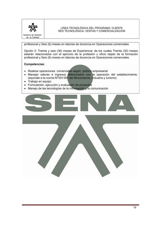 LÍNEA TECNOLÓGICA DEL PROGRAMA: CLIENTE
                         RED TECNOLÓGICA: VENTAS Y COMERCIALIZACION
Sistema de Gestión
   de la Calidad


profesional y Seis (6) meses en labores de docencia en Operaciones comerciales

Opción 2: Treinta y seis (36) meses de Experiencia: de los cuales Treinta (30) meses
estarán relacionados con el ejercicio de la profesión u oficio objeto de la formación
profesional y Seis (6) meses en labores de docencia en Operaciones comerciales.

Competencias:

• Realizar operaciones comerciales según política empresarial
• Manejar valores e ingresos relacionados con la operación del establecimiento.
  (equivale a la norma NTSH 005 del Mincomercio, industria y turismo)
• Trabajo en equipo
• Formulación, ejecución y evaluación de proyectos
• Manejo de las tecnologías de la información y la comunicación




                                                                                 19
 