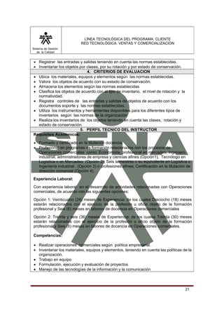LÍNEA TECNOLÓGICA DEL PROGRAMA: CLIENTE
                           RED TECNOLÓGICA: VENTAS Y COMERCIALIZACION
Sistema de Gestión
   de la Calidad


• Registrar las entradas y salidas teniendo en cuenta las normas establecidas.
• Inventariar los objetos por clases, por su rotación y por estado de conservación.
                              4. CRITERIOS DE EVALUACION
• Ubica los materiales, equipos y elementos según las normas establecidas.
• Valora los objetos de acuerdo con su estado de conservación.
• Almacena los elementos según las normas establecidas
• Clasifica los objetos de acuerdo con el tipo de inventario, el nivel de rotación y la
  normatividad.
• Registra controles de las entradas y salidas de objetos de acuerdo con los
  documentos soporte y las normas establecidas.
• Utiliza los instrumentos y herramientas disponibles para los diferentes tipos de
  inventarios según las normas de la organización
• Realiza los inventarios de los objetos teniendo en cuenta las clases, rotación y
  estado de conservación.
                          5. PERFIL TECNICO DEL INSTRUCTOR
Requisitos Académicos:

• Formado y certificado en la titulación docencia.
• Profesional en programas de formación relacionados con los procesos de
  Operaciones comerciales como: Economista, profesional en mercadeo, Ingeniero
  industrial, administradores de empresa y ciencias afines (Opción1), Tecnólogo en
  Logística o en Mercadeo (Opción 2), Seis semestres o su equivalente en Logística o
  Ingeniería industrial . (Opción 3) o profesiones afines, Certificación en la titulación de
  dirección comercial (Opción 4).
Experiencia Laboral:
Con experiencia laboral en el desarrollo de actividades relacionadas con Operaciones
comerciales, de acuerdo con las siguientes opciones:
Opción 1: Veinticuatro (24) meses de Experiencia: de los cuales Dieciocho (18) meses
estarán relacionados con el ejercicio de la profesión u oficio objeto de la formación
profesional y Seis (6) meses en labores de docencia en Operaciones comerciales
Opción 2: Treinta y seis (36) meses de Experiencia: de los cuales Treinta (30) meses
estarán relacionados con el ejercicio de la profesión u oficio objeto de la formación
profesional y Seis (6) meses en labores de docencia en Operaciones comerciales.

Competencias:

• Realizar operaciones comerciales según política empresarial.
• Inventariar los materiales, equipos y elementos, teniendo en cuenta las políticas de la
  organización.
• Trabajo en equipo
• Formulación, ejecución y evaluación de proyectos
• Manejo de las tecnologías de la información y la comunicación



                                                                                          21
 