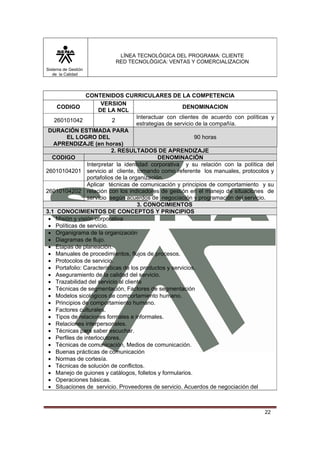 LÍNEA TECNOLÓGICA DEL PROGRAMA: CLIENTE
                          RED TECNOLÓGICA: VENTAS Y COMERCIALIZACION
Sistema de Gestión
   de la Calidad




                CONTENIDOS CURRICULARES DE LA COMPETENCIA
                      VERSION
    CODIGO                                             DENOMINACION
                     DE LA NCL
                                     Interactuar con clientes de acuerdo con políticas y
   260101042               2
                                     estrategias de servicio de la compañía.
 DURACIÓN ESTIMADA PARA
        EL LOGRO DEL                                        90 horas
   APRENDIZAJE (en horas)
                          2. RESULTADOS DE APRENDIZAJE
  CODIGO                                      DENOMINACIÓN
                Interpretar la identidad corporativa y su relación con la política del
26010104201 servicio al cliente, tomando como referente los manuales, protocolos y
                portafolios de la organización.
                Aplicar técnicas de comunicación y principios de comportamiento y su
26010104202 relación con los indicadores de gestión en el manejo de situaciones de
                servicio según acuerdos de negociación y programación del servicio.
                                     3. CONOCIMIENTOS
3.1 CONOCIMIENTOS DE CONCEPTOS Y PRINCIPIOS
 • Misión y visión corporativa
 • Políticas de servicio.
 • Organigrama de la organización
 • Diagramas de flujo.
 • Etapas de planeación.
 • Manuales de procedimientos, flujos de procesos.
 • Protocolos de servicio.
 • Portafolio: Características de los productos y servicios.
 • Aseguramiento de la calidad del servicio.
 • Trazabilidad del servicio al cliente
 • Técnicas de segmentación, Factores de segmentación
 • Modelos sicológicos de comportamiento humano.
 • Principios de comportamiento humano.
 • Factores culturales.
 • Tipos de relaciones formales e informales.
 • Relaciones interpersonales.
 • Técnicas para saber escuchar.
 • Perfiles de interlocutores.
 • Técnicas de comunicación, Medios de comunicación.
 • Buenas prácticas de comunicación
 • Normas de cortesía.
 • Técnicas de solución de conflictos.
 • Manejo de guiones y catálogos, folletos y formularios.
 • Operaciones básicas.
 • Situaciones de servicio. Proveedores de servicio. Acuerdos de negociación del



                                                                                    22
 