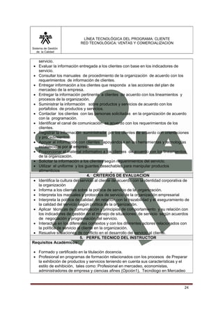 LÍNEA TECNOLÓGICA DEL PROGRAMA: CLIENTE
                            RED TECNOLÓGICA: VENTAS Y COMERCIALIZACION
Sistema de Gestión
   de la Calidad


   servicio.
 • Evaluar la información entregada a los clientes con base en los indicadores de
   servicio.
 • Consultar los manuales de procedimiento de la organización de acuerdo con los
   requerimientos de información de clientes.
 • Entregar información a los clientes que responda a las acciones del plan de
   mercadeo de la empresa.
 • Entregar la información pertinente a clientes de acuerdo con los lineamientos y
   procesos de la organización.
 • Suministrar la información sobre productos y servicios de acuerdo con los
   portafolios de productos y servicios.
 • Contactar los clientes con las personas solicitadas en la organización de acuerdo
   con la programación.
 • Identificar el canal de comunicación se acuerdo con los requerirnientos de los
   clientes.
 • Registrar la información suministrada por los clientes de acuerdo con orientaciones
   y procedimientos.
 • Apoyar al información con clientes apoyándose en las herramientas y tecnologías
   establecidas por al empresa.
 • Proporcionar el material informativo a los clientes de acuerdo con los lineamientos
   de la organización.
 • Solicitar la información a los clientes según requerimientos del servicio.
 • Utilizar el uniforme y los guantes desechables para manipular productos
   alimenticios
                                  4. CRITERIOS DE EVALUACION
 • Identifica la cultura del servicio al cliente de acuerdo con la identidad corporativa de
   la organización
 • Informa a los clientes sobre la política de servicio de la organización.
 • Interpreta los manuales y protocolos de servicio de la organización empresarial
 • Interpreta la política de calidad en relación con la trazabilidad y el aseguramiento de
   la calidad del servicio según política de la organización.
 • Aplicar técnicas de comunicación y principios de comportamiento y su relación con
   los indicadores de gestión en el manejo de situaciones de servicio según acuerdos
   de negociación y programación del servicio.
 • Interactúa en los diferentes contextos y con los diferentes actores relacionados con
   la política de servicio al cliente en la organización.
 • Resuelve situaciones de conflicto en el desarrollo del servicio al cliente.
                             5. PERFIL TECNICO DEL INSTRUCTOR
Requisitos Académicos:

• Formado y certificado en la titulación docencia.
• Profesional en programas de formación relacionados con los procesos de Preparar
  la exhibición de productos y servicios teniendo en cuenta sus características y el
  estilo de exhibición, tales como: Profesional en mercadeo, economistas,
  administradores de empresa y ciencias afines (Opción1), Tecnólogo en Mercadeo



                                                                                        24
 